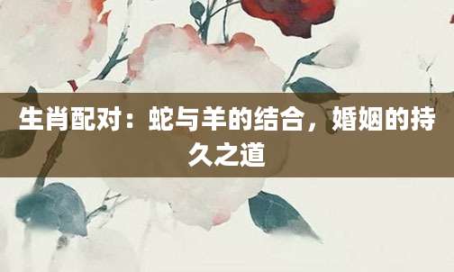 生肖配对：蛇与羊的结合，婚姻的持久之道