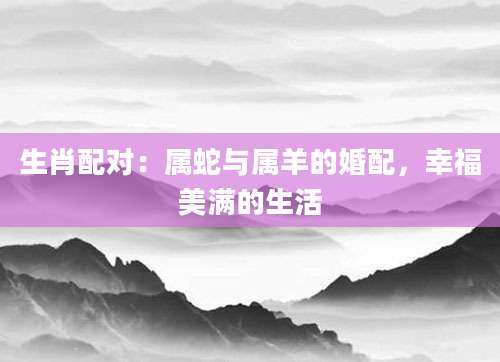 生肖配对：属蛇与属羊的婚配，幸福美满的生活