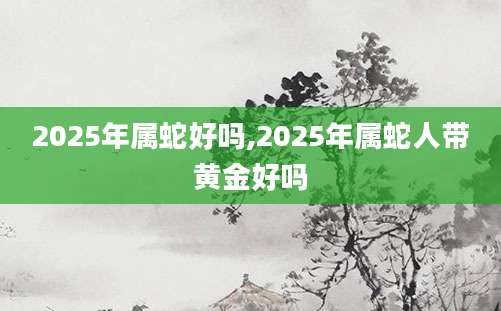 2025年属蛇好吗,2025年属蛇人带黄金好吗