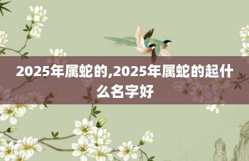 2025年属蛇的,2025年属蛇的起什么名字好