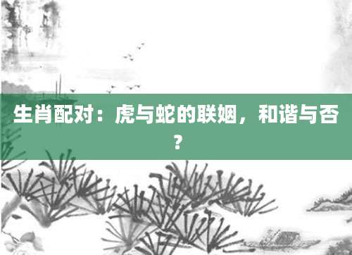 生肖配对：虎与蛇的联姻，和谐与否？