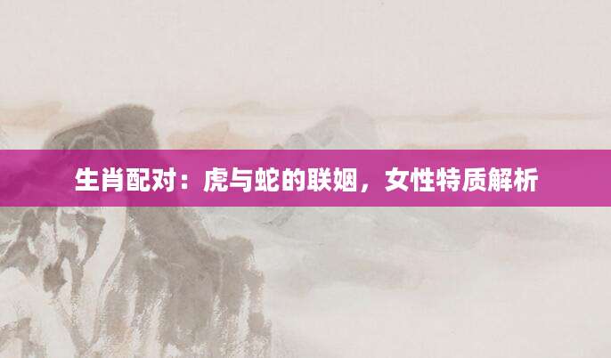 生肖配对：虎与蛇的联姻，女性特质解析