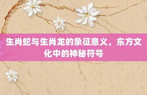 生肖蛇与生肖龙的象征意义，东方文化中的神秘符号