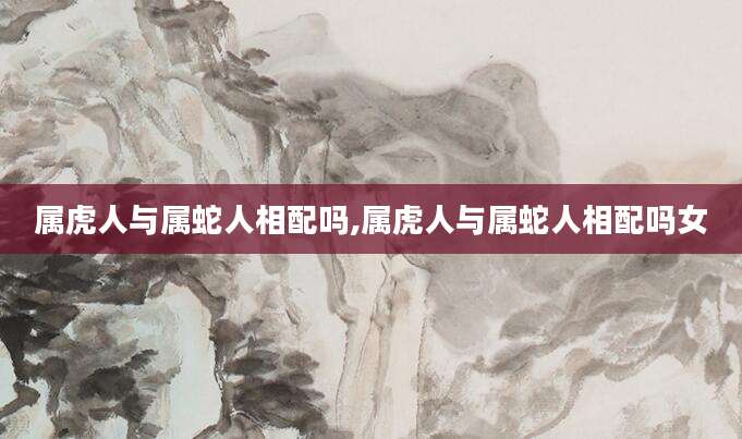 属虎人与属蛇人相配吗,属虎人与属蛇人相配吗女