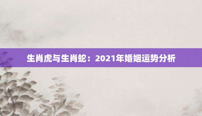 生肖虎与生肖蛇：2021年婚姻运势分析