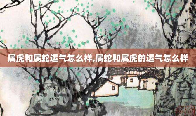 属虎和属蛇运气怎么样,属蛇和属虎的运气怎么样