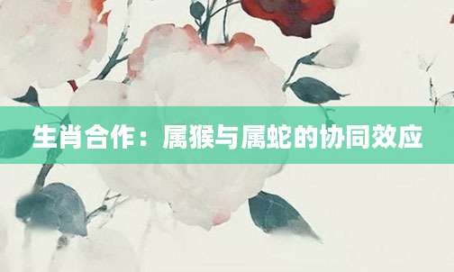 生肖合作：属猴与属蛇的协同效应