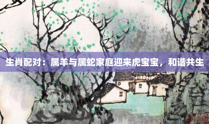 生肖配对：属羊与属蛇家庭迎来虎宝宝，和谐共生