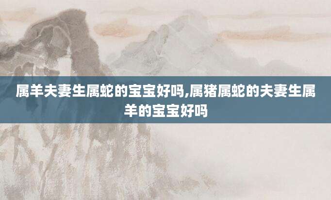 属羊夫妻生属蛇的宝宝好吗,属猪属蛇的夫妻生属羊的宝宝好吗