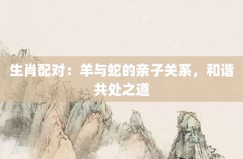 生肖配对：羊与蛇的亲子关系，和谐共处之道