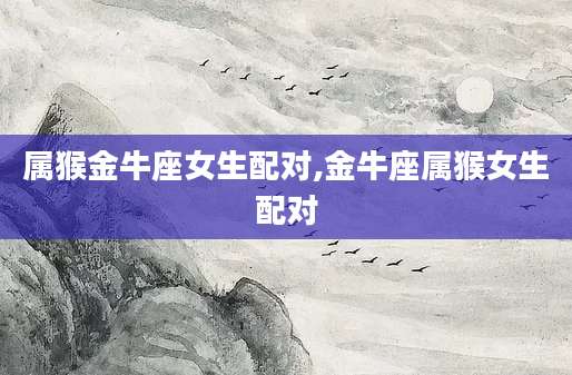 属猴金牛座女生配对,金牛座属猴女生配对