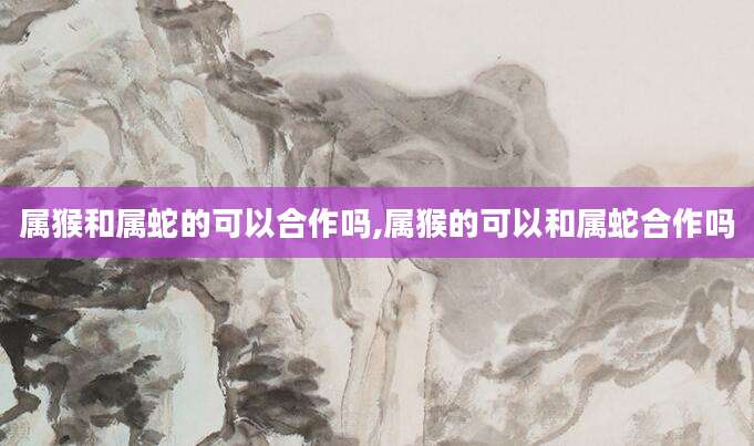 属猴和属蛇的可以合作吗,属猴的可以和属蛇合作吗