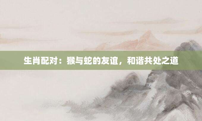 生肖配对：猴与蛇的友谊，和谐共处之道