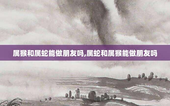 属猴和属蛇能做朋友吗,属蛇和属猴能做朋友吗