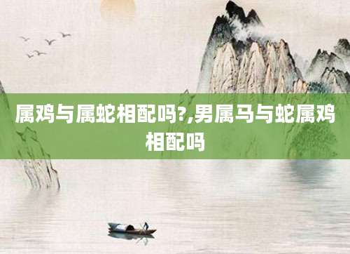 属鸡与属蛇相配吗?,男属马与蛇属鸡相配吗