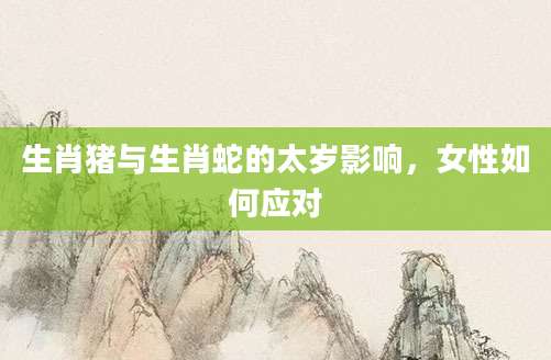 生肖猪与生肖蛇的太岁影响，女性如何应对