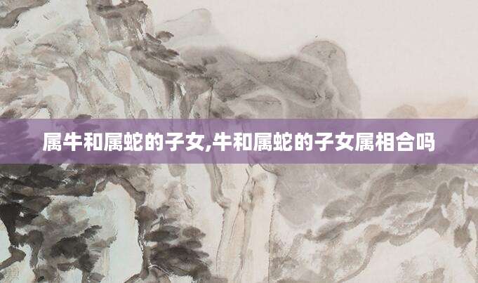 属牛和属蛇的子女,牛和属蛇的子女属相合吗