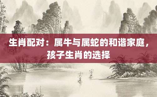 生肖配对：属牛与属蛇的和谐家庭，孩子生肖的选择