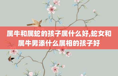 属牛和属蛇的孩子属什么好,蛇女和属牛男添什么属相的孩子好