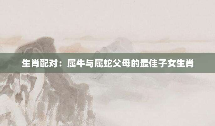 生肖配对：属牛与属蛇父母的最佳子女生肖