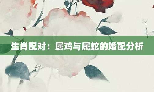 生肖配对：属鸡与属蛇的婚配分析