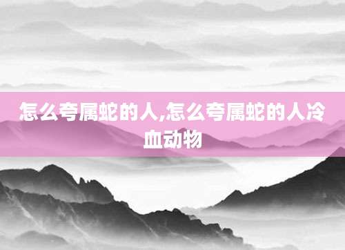 怎么夸属蛇的人,怎么夸属蛇的人冷血动物