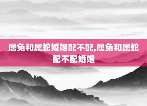 属兔和属蛇婚姻配不配,属兔和属蛇配不配婚姻