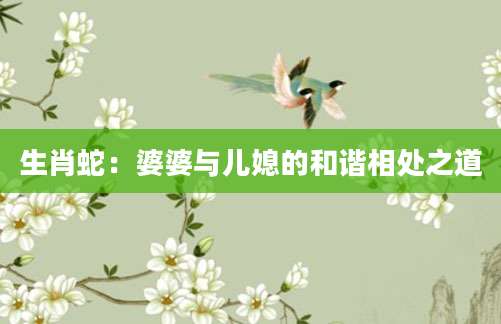 生肖蛇：婆婆与儿媳的和谐相处之道
