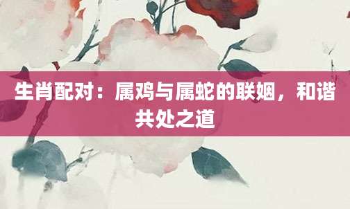 生肖配对：属鸡与属蛇的联姻，和谐共处之道