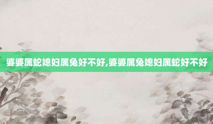 婆婆属蛇媳妇属兔好不好,婆婆属兔媳妇属蛇好不好