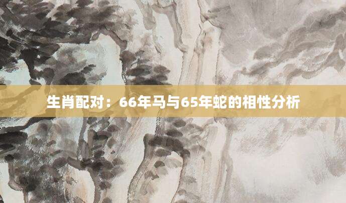 生肖配对：66年马与65年蛇的相性分析