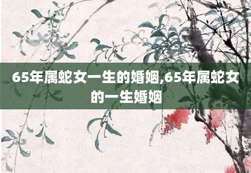 65年属蛇女一生的婚姻,65年属蛇女的一生婚姻