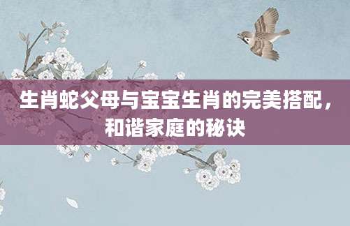 生肖蛇父母与宝宝生肖的完美搭配，和谐家庭的秘诀