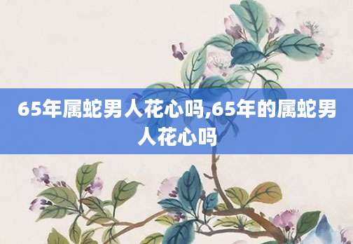 65年属蛇男人花心吗,65年的属蛇男人花心吗