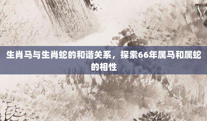 生肖马与生肖蛇的和谐关系，探索66年属马和属蛇的相性