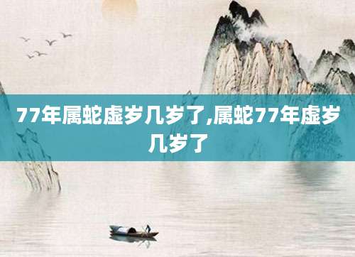 77年属蛇虚岁几岁了,属蛇77年虚岁几岁了