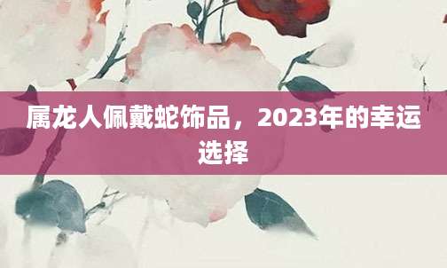 属龙人佩戴蛇饰品，2023年的幸运选择
