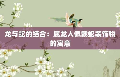 龙与蛇的结合：属龙人佩戴蛇装饰物的寓意