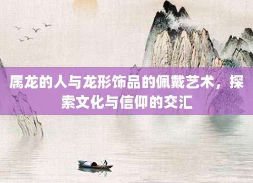 属龙的人与龙形饰品的佩戴艺术，探索文化与信仰的交汇