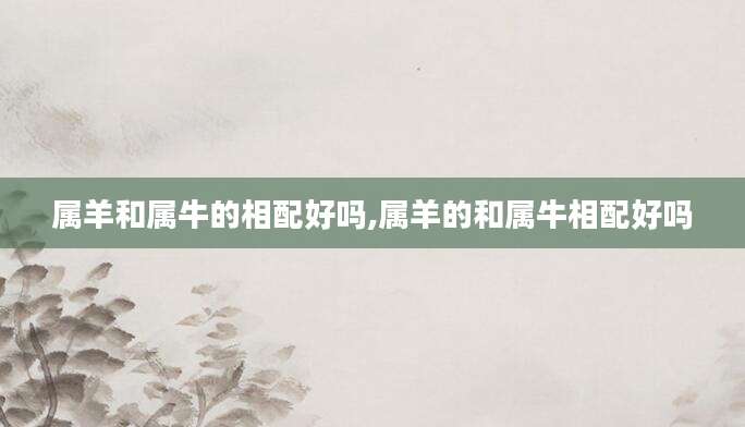 属羊和属牛的相配好吗,属羊的和属牛相配好吗