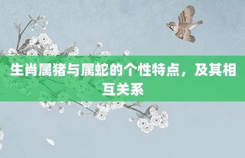 生肖属猪与属蛇的个性特点，及其相互关系